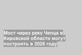Мост через реку Чепца в Кировской области могут построить в 2026 году