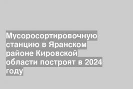 Мусоросортировочную станцию в Яранском районе Кировской области построят в 2024 году