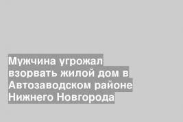 Мужчина угрожал взорвать жилой дом в Автозаводском районе Нижнего Новгорода