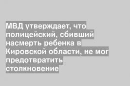 МВД утверждает, что полицейский, сбивший насмерть ребенка в Кировской области, не мог предотвратить столкновение