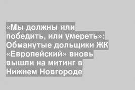 «Мы должны или победить, или умереть»: Обманутые дольщики ЖК «Европейский» вновь вышли на митинг в Нижнем Новгороде