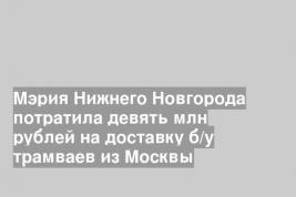 Мэрия Нижнего Новгорода потратила девять млн рублей на доставку б/у трамваев из Москвы