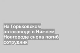 На Горьковском автозаводе в Нижнем Новгороде снова погиб сотрудник