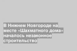 В Нижнем Новгороде на месте «Шахматного дома» началось незаконное строительство