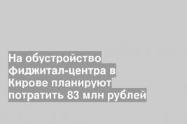 На обустройство фиджитал-центра в Кирове планируют потратить 83 млн рублей