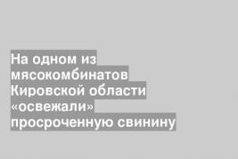 На одном из мясокомбинатов Кировской области «освежали» просроченную свинину