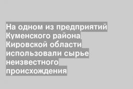 На одном из предприятий Куменского района Кировской области использовали сырье неизвестного происхождения