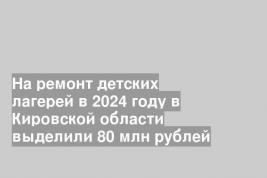 На ремонт детских лагерей в 2024 году в Кировской области выделили 80 млн рублей