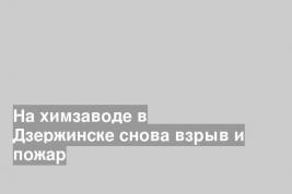 На химзаводе в Дзержинске снова взрыв и пожар