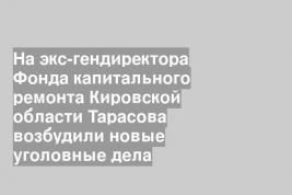 На экс-гендиректора Фонда капитального ремонта Кировской области Тарасова возбудили новые уголовные дела