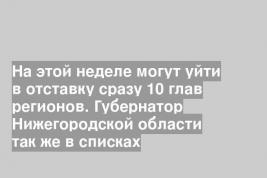 На этой неделе могут уйти в отставку сразу 10 глав регионов. Губернатор Нижегородской области так же в списках