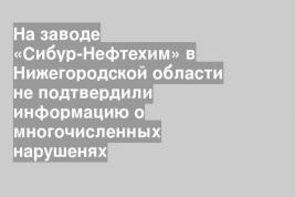 На заводе «Сибур-Нефтехим» в Нижегородской области не подтвердили информацию о многочисленных нарушенях