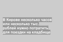 В Кирове несколько часов или несколько тыс. рублей нужно потратить для поездки на кладбище