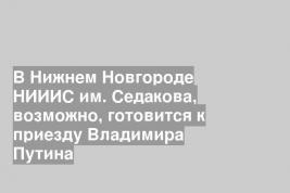 В Нижнем Новгороде НИИИС им. Седакова, возможно, готовится к приезду Владимира Путина