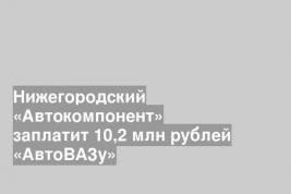 Нижегородский «Автокомпонент» заплатит 10,2 млн рублей «АвтоВАЗу»