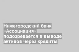 Нижегородский банк «Ассоциация» подозревается в выводе активов через кредиты