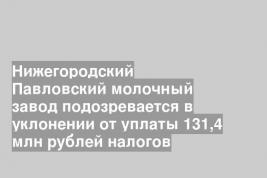 Нижегородский Павловский молочный завод подозревается в уклонении от уплаты 131,4 млн рублей налогов