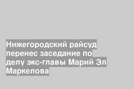 Нижегородский райсуд перенес заседание по делу экс-главы Марий Эл Маркелова