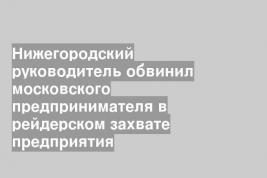 Нижегородский руководитель обвинил московского предпринимателя в рейдерском захвате предприятия