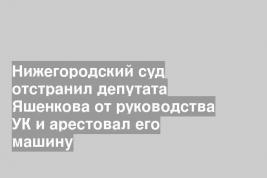 Нижегородский суд отстранил депутата Яшенкова от руководства УК и арестовал его машину