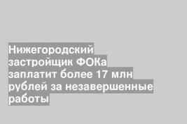 Нижегородский застройщик ФОКа заплатит более 17 млн рублей за незавершенные работы