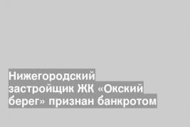 Нижегородский застройщик ЖК «Окский берег» признан банкротом