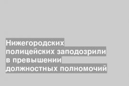 Нижегородских полицейских заподозрили в превышении должностных полномочий
