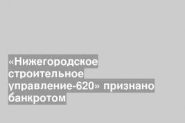 «Нижегородское строительное управление-620» признано банкротом