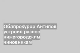 Облпрокурор Антипов устроил разнос нижегородским чиновникам