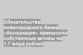Обязательства нижегородского банка «Ассоциация» превысили собственные активы на 1,7 млрд рублей