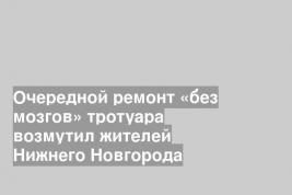 Очередной ремонт «без мозгов» тротуара возмутил жителей Нижнего Новгорода