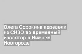 Олега Сорокина перевели из СИЗО во временный изолятор в Нижнем Новгороде