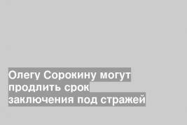 Олегу Сорокину могут продлить срок заключения под стражей