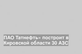 ПАО Татнефть» построит в Кировской области 30 АЗС