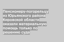 Пенсионеру-погорельцу из Юрьянского района Кировской области оказали материальную помощь только по решению суда