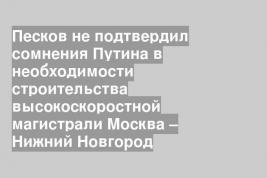 Песков не подтвердил сомнения Путина в необходимости строительства высокоскоростной магистрали Москва – Нижний Новгород