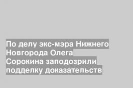 По делу экс-мэра Нижнего Новгорода Олега Сорокина заподозрили подделку доказательств