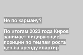 По итогам 2023 года Киров занимает лидирующие позиции по темпам роста цен на аренду квартир