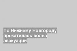 По Нижнему Новгороду прокатилась волна эвакуаций