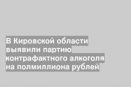 В Кировской области выявили партию контрафактного алкоголя на полмиллиона рублей