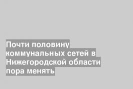 Почти половину коммунальных сетей в Нижегородской области пора менять