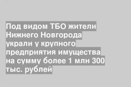 Под видом ТБО жители Нижнего Новгорода украли у крупного предприятия имущества на сумму более 1 млн 300 тыс. рублей