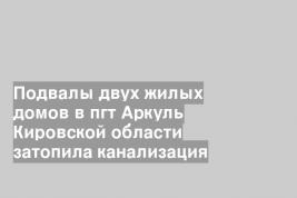 Подвалы двух жилых домов в пгт Аркуль Кировской области затопила канализация