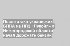 После атаки украинских БПЛА на НПЗ «Лукойл» в Нижегородской области начал дорожать бензин