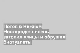 Потоп в Нижнем Новгороде: ливень затопил улицы и обрушил биотуалеты