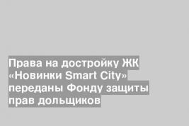 Права на достройку ЖК «Новинки Smart City» переданы Фонду защиты прав дольщиков