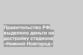 Правительство РФ выделило деньги на достройку стадиона «Нижний Новгород»