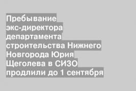 Пребывание экс-директора департамента строительства Нижнего Новгорода Юрия Щеголева в СИЗО продлили до 1 сентября