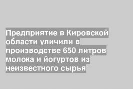 Предприятие в Кировской области уличили в производстве 650 литров молока и йогуртов из неизвестного сырья