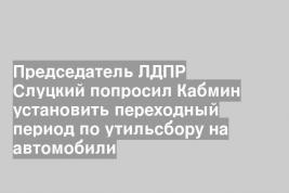 Председатель ЛДПР Слуцкий попросил Кабмин установить переходный период по утильсбору на автомобили